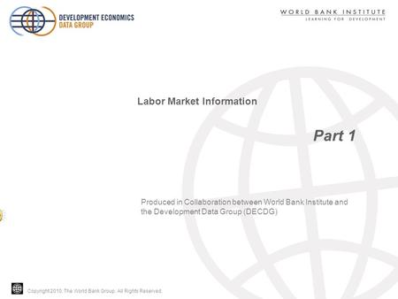 Copyright 2010, The World Bank Group. All Rights Reserved. Part 1 Labor Market Information Produced in Collaboration between World Bank Institute and the.