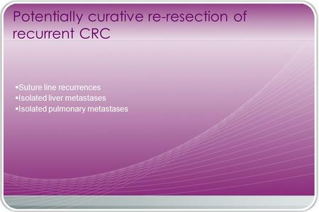 Potentially curative re-resection of recurrent CRC  Suture line recurrences  Isolated liver metastases  Isolated pulmonary metastases.