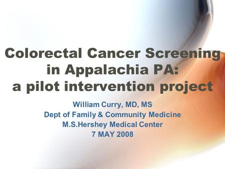 Colorectal Cancer Screening in Appalachia PA: a pilot intervention project William Curry, MD, MS Dept of Family & Community Medicine M.S.Hershey Medical.