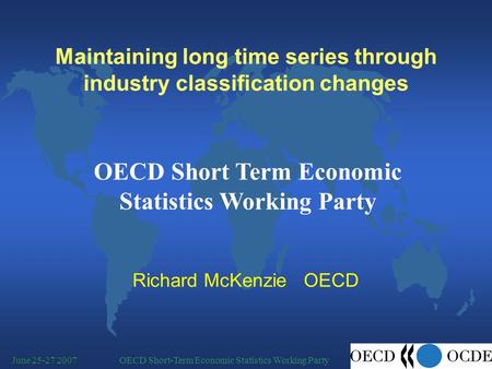 OECD Short-Term Economic Statistics Working PartyJune 25-27 2007 Maintaining long time series through industry classification changes Richard McKenzie.