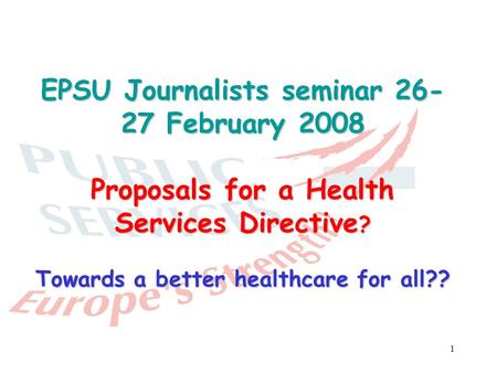1 EPSU Journalists seminar 26- 27 February 2008 Proposals for a Health Services Directive ? Towards a better healthcare for all??