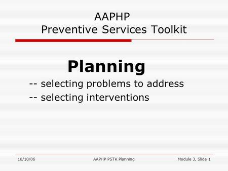 10/10/06AAPHP PSTK PlanningModule 3, Slide 1 AAPHP Preventive Services Toolkit Planning -- selecting problems to address -- selecting interventions.