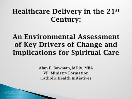 Healthcare Delivery in the 21 st Century: An Environmental Assessment of Key Drivers of Change and Implications for Spiritual Care Alan E. Bowman, MDiv,