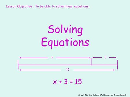 Solving Equations x + 3 = 15 15 3x Great Marlow School Mathematics Department Lesson Objective : To be able to solve linear equations.