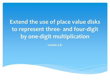 Extend the use of place value disks to represent three- and four-digit by one-digit multiplication Lesson 3.8: