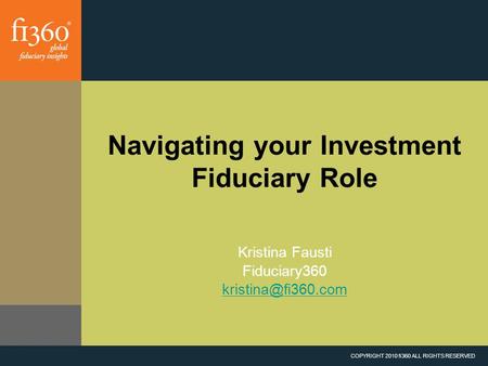 COPYRIGHT 2010 fi360 ALL RIGHTS RESERVED Navigating your Investment Fiduciary Role Kristina Fausti Fiduciary360