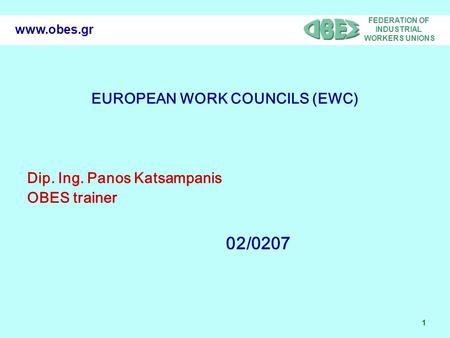 FEDERATION OF INDUSTRIAL WORKERS UNIONS 1 www.obes.gr EUROPEAN WORK COUNCILS (EWC) Dip. Ing. Panos Katsampanis OBES trainer 02/0207.