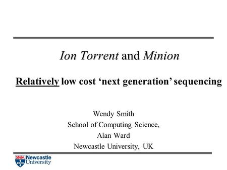 Ion Torrent and Minion Relatively low cost ‘next generation’ sequencing Wendy Smith School of Computing Science, Alan Ward Newcastle University, UK.