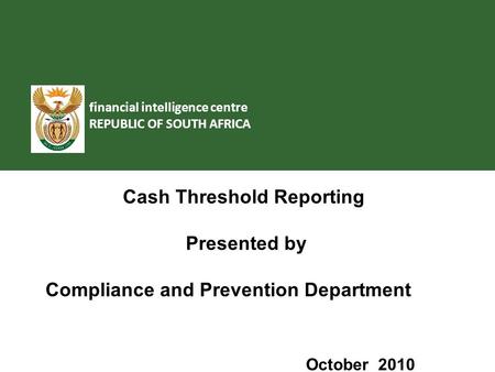 Financial intelligence centre REPUBLIC OF SOUTH AFRICA Cash Threshold Reporting Presented by Compliance and Prevention Department October 2010.