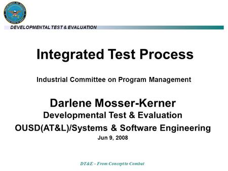 DEVELOPMENTAL TEST & EVALUATION DT&E – From Concept to Combat Integrated Test Process Darlene Mosser-Kerner Developmental Test & Evaluation OUSD(AT&L)/Systems.