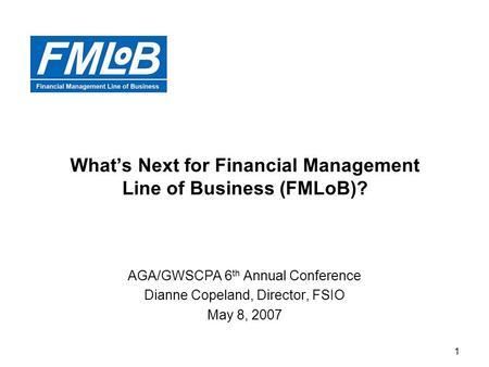 1 What’s Next for Financial Management Line of Business (FMLoB)? AGA/GWSCPA 6 th Annual Conference Dianne Copeland, Director, FSIO May 8, 2007.