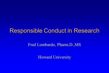 Responsible Conduct in Research Fred Lombardo, Pharm.D.,MS Howard University.