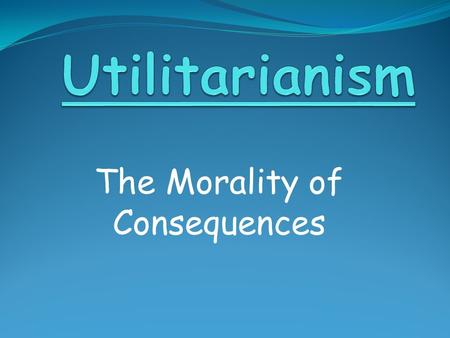 The Morality of Consequences. Utilitarian Ethics We ought to perform actions which tend to produce the greatest overall happiness for the greatest number.
