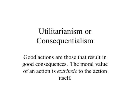 Utilitarianism or Consequentialism Good actions are those that result in good consequences. The moral value of an action is extrinsic to the action itself.
