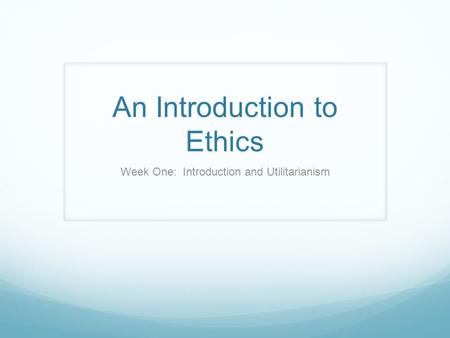 An Introduction to Ethics Week One: Introduction and Utilitarianism.