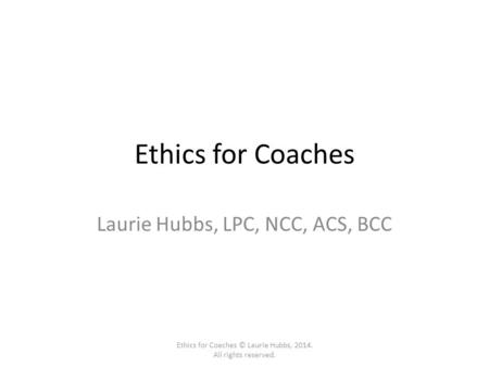 Ethics for Coaches Laurie Hubbs, LPC, NCC, ACS, BCC Ethics for Coaches © Laurie Hubbs, 2014. All rights reserved.
