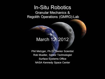 In-Situ Robotics Granular Mechanics & Regolith Operations (GMRO) Lab March 12, 2012 Phil Metzger, Ph.D., Senior Scientist Rob Mueller, Senior Technologist.
