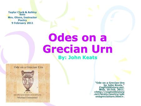 Odes on a Grecian Urn By: John Keats Taylor Clark & Ashley Soto Mrs. Olsen, Instructor Poetry 9 February 2011 Ode on a Grecian Urn by John Keats. EnglishHistory.net.