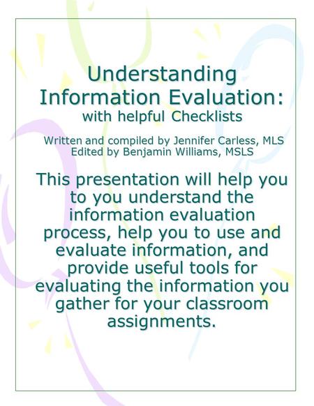Understanding Information Evaluation: with helpful Checklists Written and compiled by Jennifer Carless, MLS Edited by Benjamin Williams, MSLS This presentation.