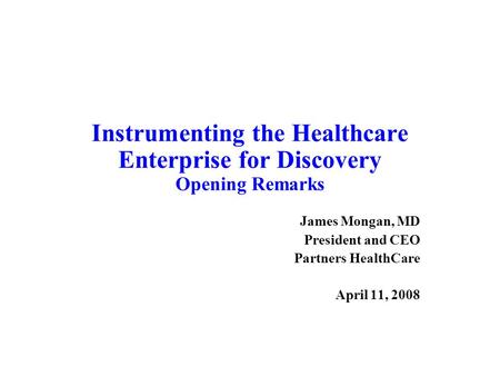 Instrumenting the Healthcare Enterprise for Discovery Opening Remarks James Mongan, MD President and CEO Partners HealthCare April 11, 2008.