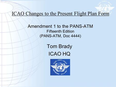 ICAO Changes to the Present Flight Plan Form Amendment 1 to the PANS-ATM Fifteenth Edition (PANS-ATM, Doc 4444) Tom Brady ICAO HQ.