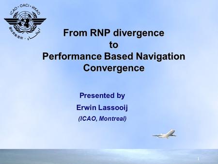 1 Presented by Erwin Lassooij (ICAO, Montreal) Presented by Erwin Lassooij (ICAO, Montreal) From RNP divergence to Performance Based Navigation Convergence.