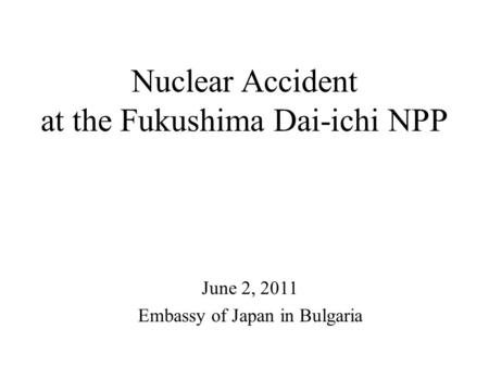 Nuclear Accident at the Fukushima Dai-ichi NPP June 2, 2011 Embassy of Japan in Bulgaria.