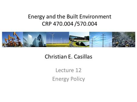 Energy and the Built Environment CRP 470.004 /570.004 Lecture 12 Energy Policy Christian E. Casillas.