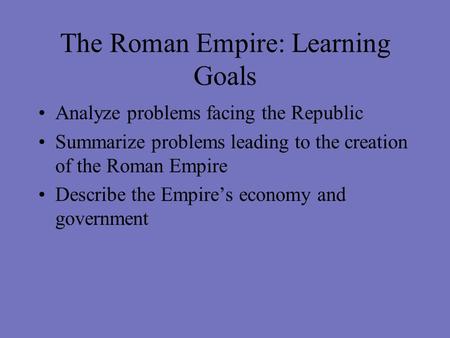 The Roman Empire: Learning Goals Analyze problems facing the Republic Summarize problems leading to the creation of the Roman Empire Describe the Empire’s.