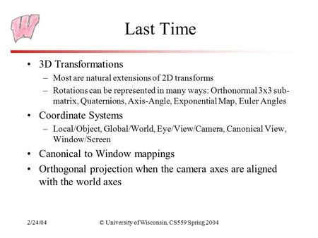 2/24/04© University of Wisconsin, CS559 Spring 2004 Last Time 3D Transformations –Most are natural extensions of 2D transforms –Rotations can be represented.