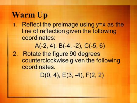 Warm Up 1. Reflect the preimage using y=x as the line of reflection given the following coordinates: A(-2, 4), B(-4, -2), C(-5, 6) 2. Rotate the figure.