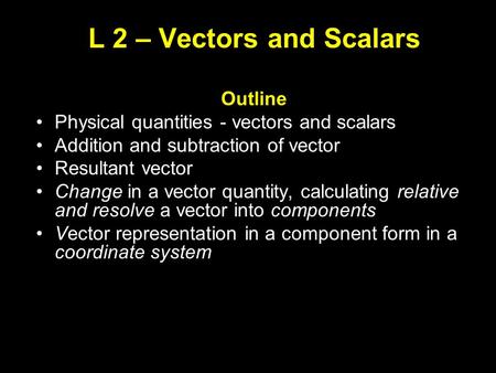L 2 – Vectors and Scalars Outline Physical quantities - vectors and scalars Addition and subtraction of vector Resultant vector Change in a vector quantity,