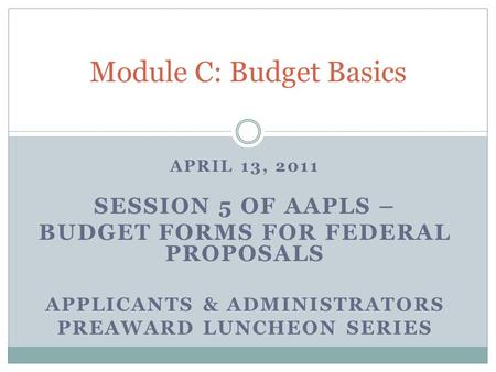 APRIL 13, 2011 SESSION 5 OF AAPLS – BUDGET FORMS FOR FEDERAL PROPOSALS APPLICANTS & ADMINISTRATORS PREAWARD LUNCHEON SERIES Module C: Budget Basics.