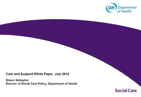 Care and Support White Paper, July 2012 Shaun Gallagher Director of Social Care Policy, Department of Health.
