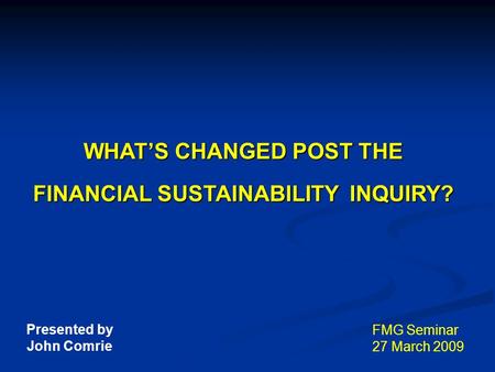 WHAT’S CHANGED POST THE FINANCIAL SUSTAINABILITY INQUIRY? FMG Seminar 27 March 2009 Presented by John Comrie.