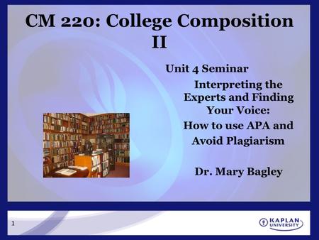 CM 220: College Composition II Unit 4 Seminar Interpreting the Experts and Finding Your Voice: How to use APA and Avoid Plagiarism Dr. Mary Bagley 1.