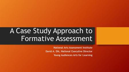 A Case Study Approach to Formative Assessment National Arts Assessment Institute David A. Dik, National Executive Director Young Audiences Arts for Learning.