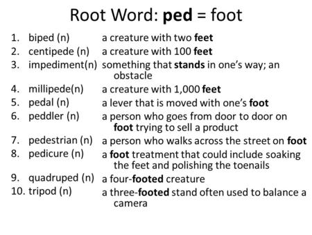 Root Word: ped = foot 1.biped (n) 2.centipede (n) 3.impediment(n) 4.millipede(n) 5.pedal (n) 6.peddler (n) 7.pedestrian (n) 8.pedicure (n) 9.quadruped.