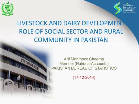 LIVESTOCK AND DAIRY DEVELOPMENT ROLE OF SOCIAL SECTOR AND RURAL COMMUNITY IN PAKISTAN Arif Mahmood Cheema Member (National Accounts) PAKISTAN BUREAU OF.