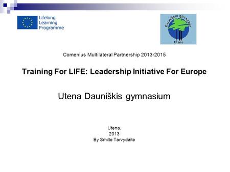 Comenius Multilateral Partnership 2013-2015 Training For LIFE: Leadership Initiative For Europe Utena Dauniškis gymnasium Utena, 2013 By Smilte Tarvydaite.