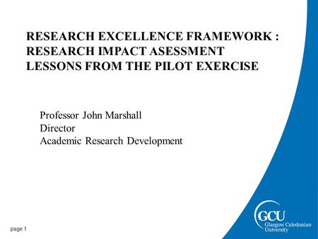 Page 1 RESEARCH EXCELLENCE FRAMEWORK : RESEARCH IMPACT ASESSMENT LESSONS FROM THE PILOT EXERCISE Professor John Marshall Director Academic Research Development.