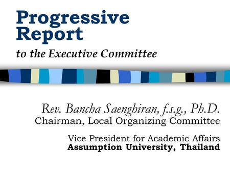 Progressive Report Rev. Bancha Saenghiran, f.s.g., Ph.D. Chairman, Local Organizing Committee Vice President for Academic Affairs Assumption University,