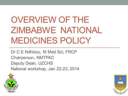 OVERVIEW OF THE ZIMBABWE NATIONAL MEDICINES POLICY Dr C E Ndhlovu, M Med Sci, FRCP Chairperson, NMTPAC Deputy Dean, UZCHS National workshop, Jan 22-23,