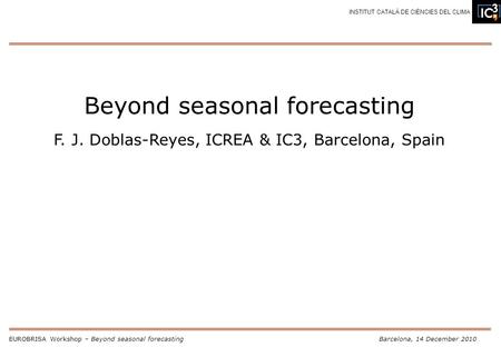 EUROBRISA Workshop – Beyond seasonal forecastingBarcelona, 14 December 2010 INSTITUT CATALÀ DE CIÈNCIES DEL CLIMA Beyond seasonal forecasting F. J. Doblas-Reyes,