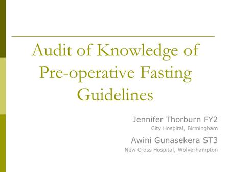 Audit of Knowledge of Pre-operative Fasting Guidelines Jennifer Thorburn FY2 City Hospital, Birmingham Awini Gunasekera ST3 New Cross Hospital, Wolverhampton.