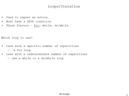 For Loops 1 Loops/Iteration Used to repeat an action Must have a STOP condition Three flavors - for, while, do/while Which loop to use? task with a specific.