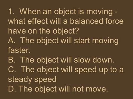1. When an object is moving - what effect will a balanced force have on the object?  A. The object will start moving faster. B. The object will slow.
