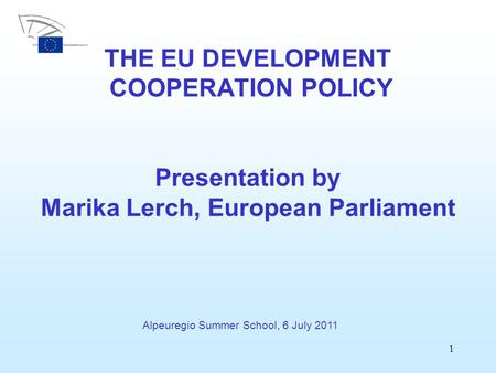 1 THE EU DEVELOPMENT COOPERATION POLICY Presentation by Marika Lerch, European Parliament Alpeuregio Summer School, 6 July 2011.