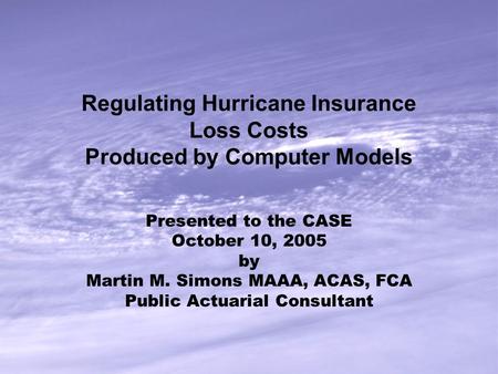 Regulating Hurricane Insurance Loss Costs Produced by Computer Models Presented to the CASE October 10, 2005 by Martin M. Simons MAAA, ACAS, FCA Public.