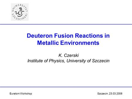 K. Czerski Institute of Physics, University of Szczecin Euratom Workshop Szczecin, 23.03.2006 Deuteron Fusion Reactions in Metallic Environments.